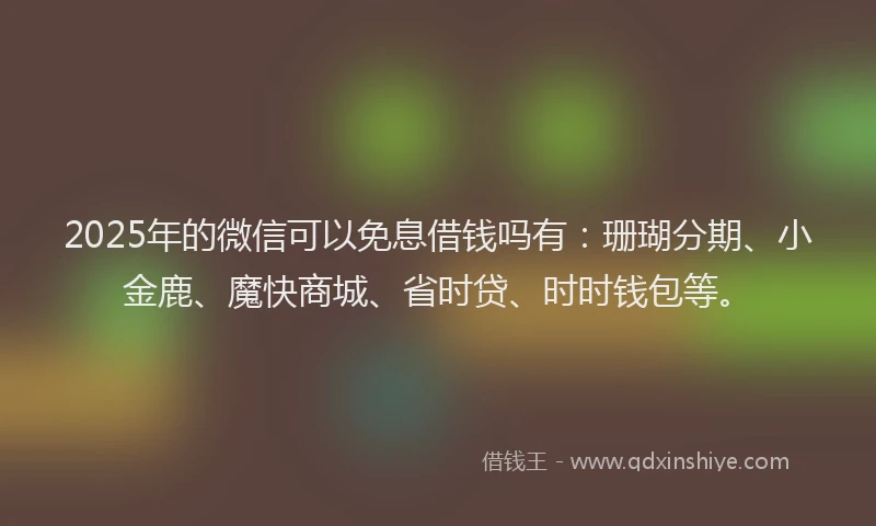 2025年的微信可以免息借钱吗有：珊瑚分期、小金鹿、魔快商城、省时贷、时时钱包等。