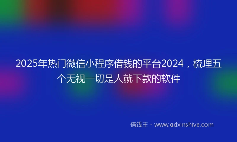 2025年热门微信小程序借钱的平台2024，梳理五个无视一切是人就下款的软件