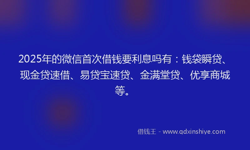 2025年的微信首次借钱要利息吗有：钱袋瞬贷、现金贷速借、易贷宝速贷、金满堂贷、优享商城等。