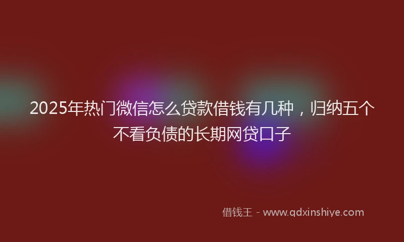 2025年热门微信怎么贷款借钱有几种，归纳五个不看负债的长期网贷口子