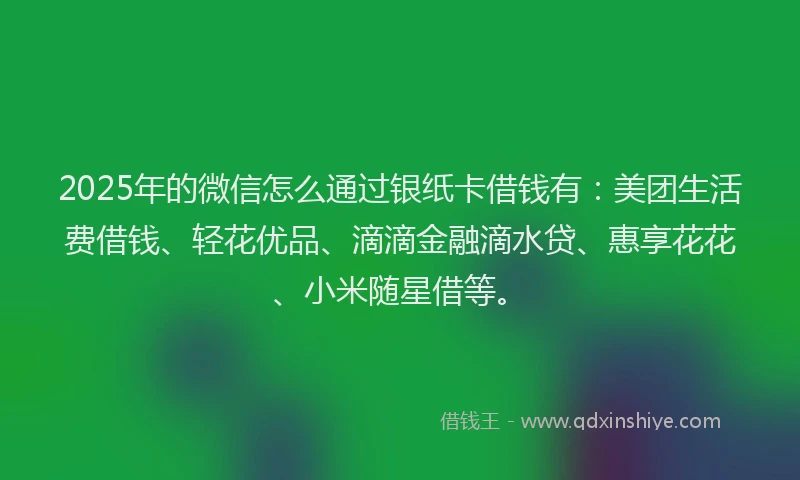 2025年的微信怎么通过银纸卡借钱有：美团生活费借钱、轻花优品、滴滴金融滴水贷、惠享花花、小米随星借等。