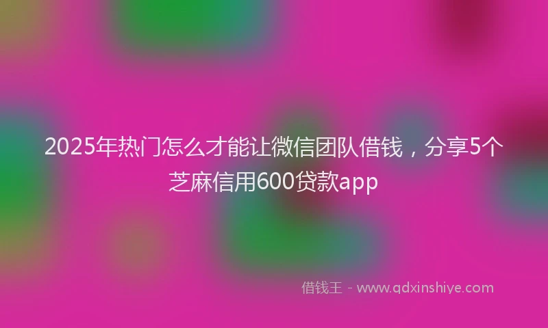 2025年热门怎么才能让微信团队借钱，分享5个芝麻信用600贷款app