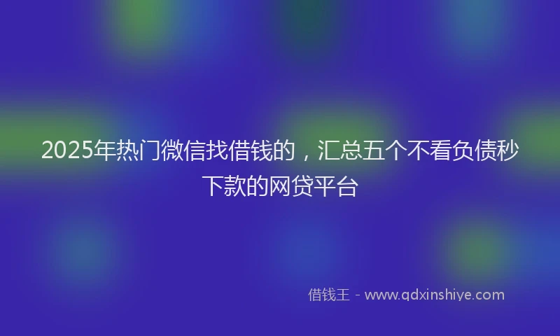 2025年热门微信找借钱的，汇总五个不看负债秒下款的网贷平台