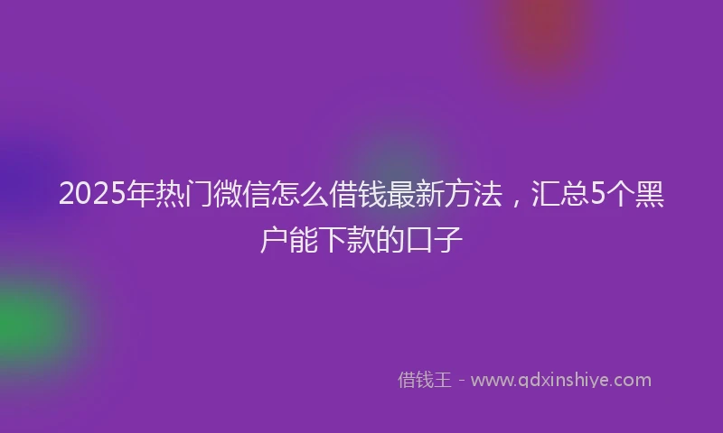 2025年热门微信怎么借钱最新方法，汇总5个黑户能下款的口子