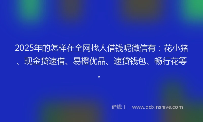 2025年的怎样在全网找人借钱呢微信有：花小猪、现金贷速借、易橙优品、速贷钱包、畅行花等。