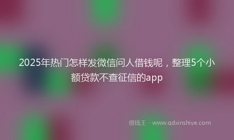 2025年热门怎样发微信问人借钱呢，整理5个小额贷款不查征信的app