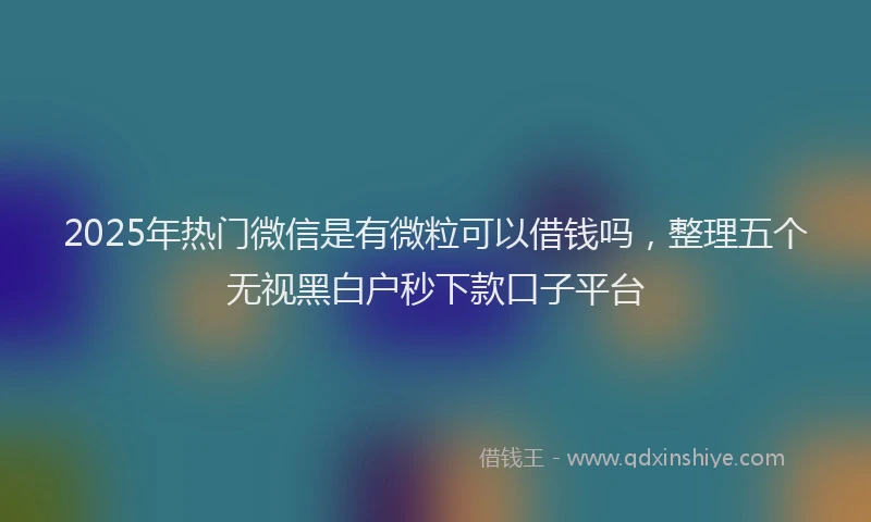 2025年热门微信是有微粒可以借钱吗，整理五个无视黑白户秒下款口子平台