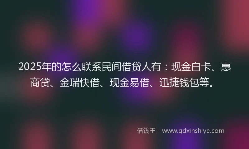 2025年的怎么联系民间借贷人有：现金白卡、惠商贷、金瑞快借、现金易借、迅捷钱包等。