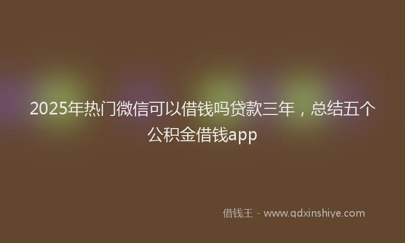 2025年热门微信可以借钱吗贷款三年，总结五个公积金借钱app