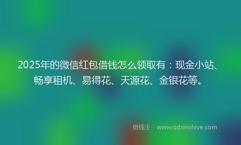 2025年的微信红包借钱怎么领取有：现金小站、畅享租机、易得花、天源花、金银花等。