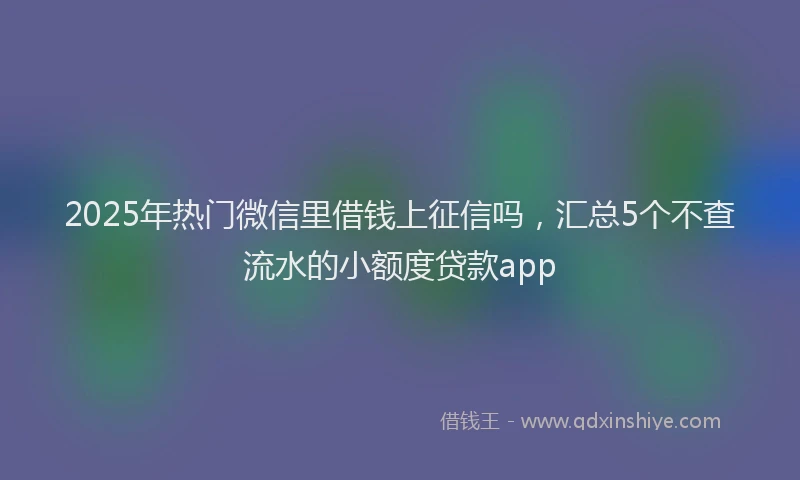 2025年热门微信里借钱上征信吗，汇总5个不查流水的小额度贷款app