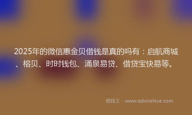2025年的微信惠金贝借钱是真的吗有：启航商城、榕贝、时时钱包、涌泉易贷、借贷宝快易等。