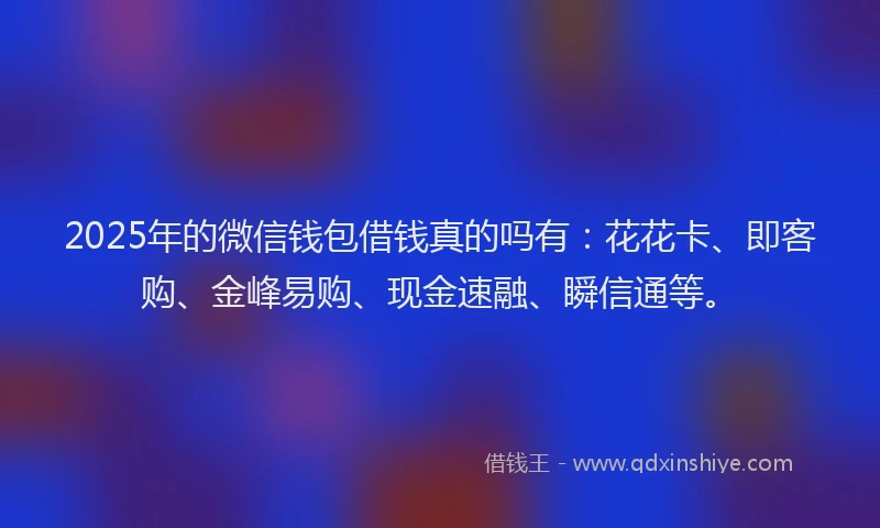 2025年的微信钱包借钱真的吗有：花花卡、即客购、金峰易购、现金速融、瞬信通等。