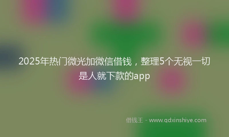 2025年热门微光加微信借钱，整理5个无视一切是人就下款的app