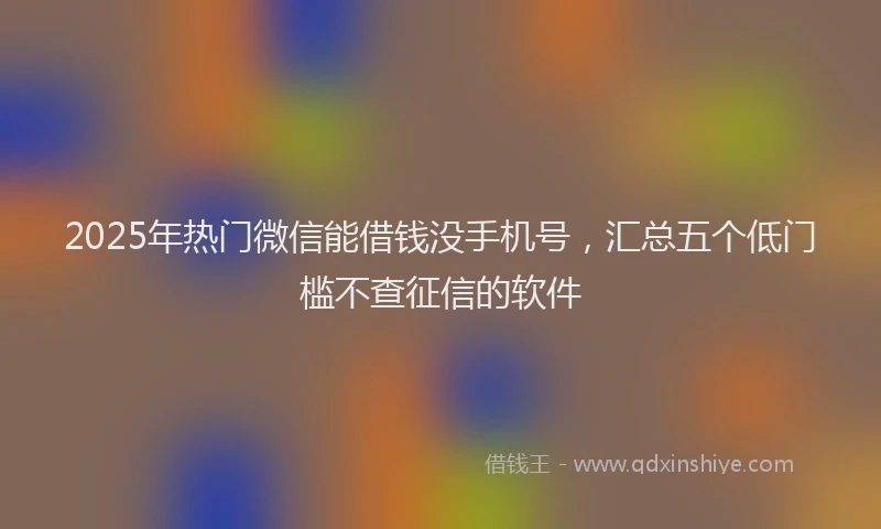 2025年热门微信能借钱没手机号，汇总五个低门槛不查征信的软件