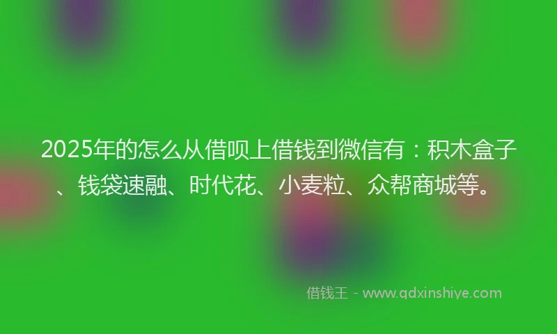 2025年的怎么从借呗上借钱到微信有：积木盒子、钱袋速融、时代花、小麦粒、众帮商城等。
