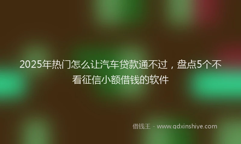 2025年热门怎么让汽车贷款通不过，盘点5个不看征信小额借钱的软件