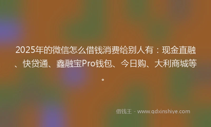 2025年的微信怎么借钱消费给别人有：现金直融、快贷通、鑫融宝Pro钱包、今日购、大利商城等。