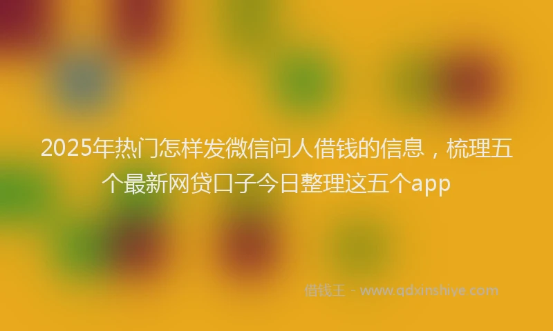 2025年热门怎样发微信问人借钱的信息，梳理五个最新网贷口子今日整理这五个app