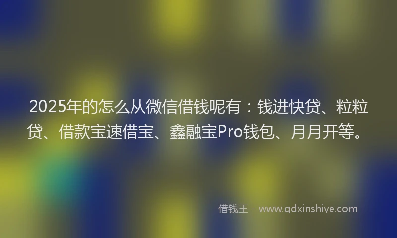 2025年的怎么从微信借钱呢有：钱进快贷、粒粒贷、借款宝速借宝、鑫融宝Pro钱包、月月开等。
