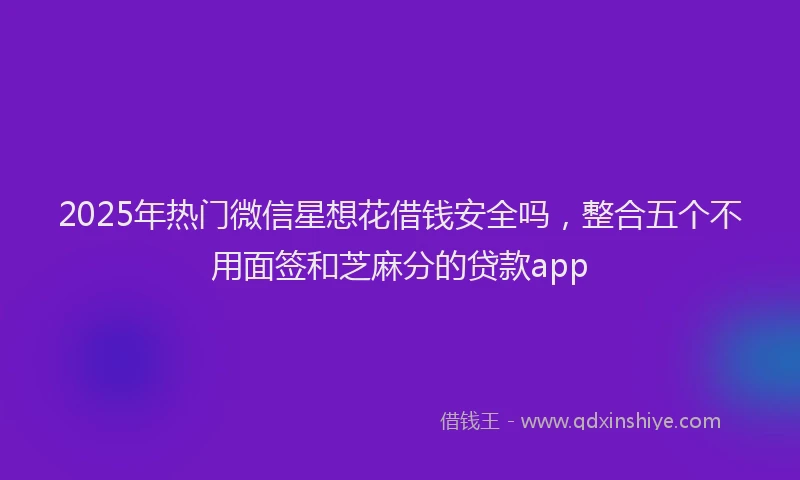 2025年热门微信星想花借钱安全吗，整合五个不用面签和芝麻分的贷款app
