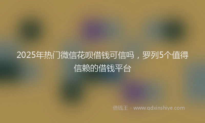 2025年热门微信花呗借钱可信吗，罗列5个值得信赖的借钱平台