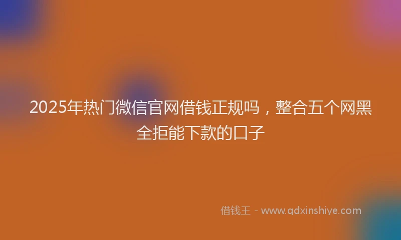 2025年热门微信官网借钱正规吗，整合五个网黑全拒能下款的口子