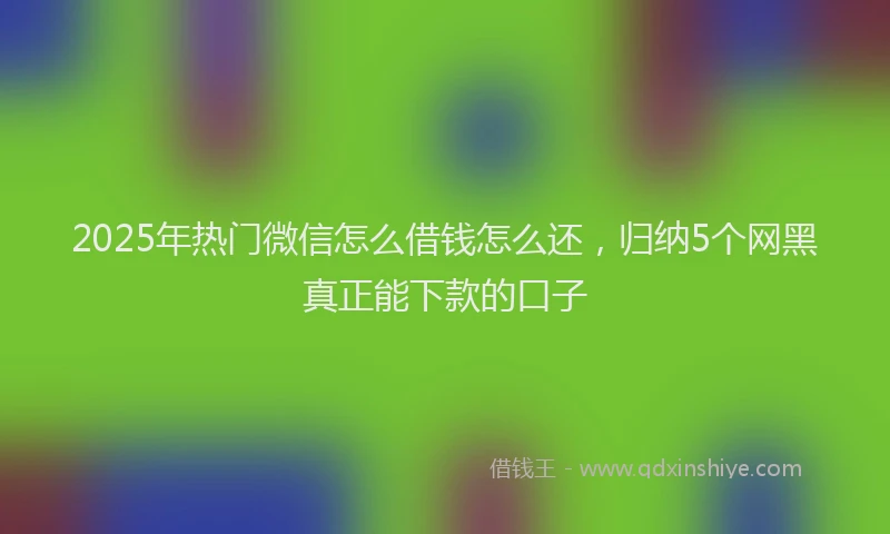2025年热门微信怎么借钱怎么还，归纳5个网黑真正能下款的口子