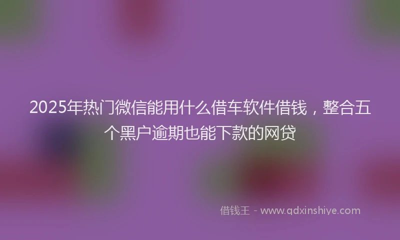 2025年热门微信能用什么借车软件借钱，整合五个黑户逾期也能下款的网贷