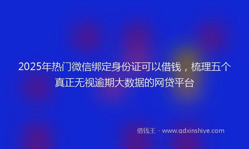 2025年热门微信绑定身份证可以借钱，梳理五个真正无视逾期大数据的网贷平台