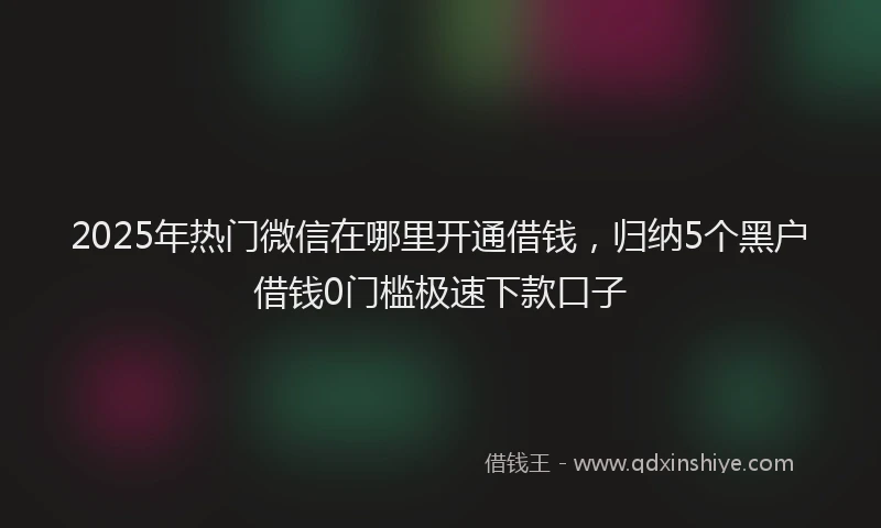 2025年热门微信在哪里开通借钱，归纳5个黑户借钱0门槛极速下款口子
