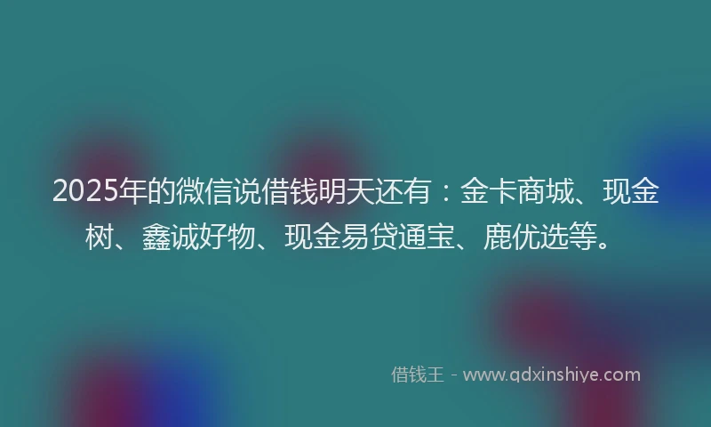 2025年的微信说借钱明天还有：金卡商城、现金树、鑫诚好物、现金易贷通宝、鹿优选等。