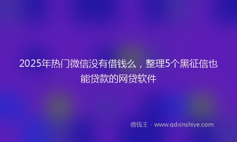 2025年热门微信没有借钱么，整理5个黑征信也能贷款的网贷软件