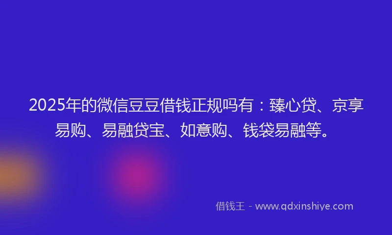 2025年的微信豆豆借钱正规吗有：臻心贷、京享易购、易融贷宝、如意购、钱袋易融等。