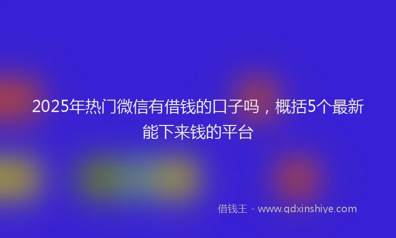 2025年热门微信有借钱的口子吗，概括5个最新能下来钱的平台