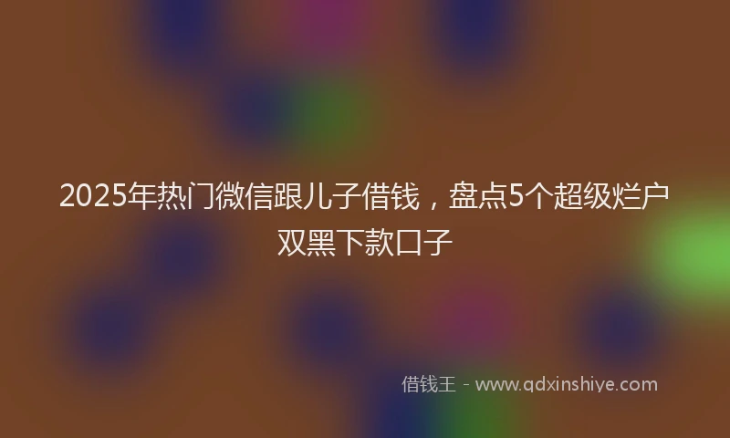 2025年热门微信跟儿子借钱，盘点5个超级烂户双黑下款口子