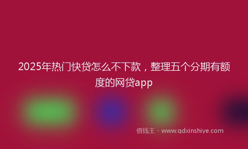 2025年热门快贷怎么不下款，整理五个分期有额度的网贷app