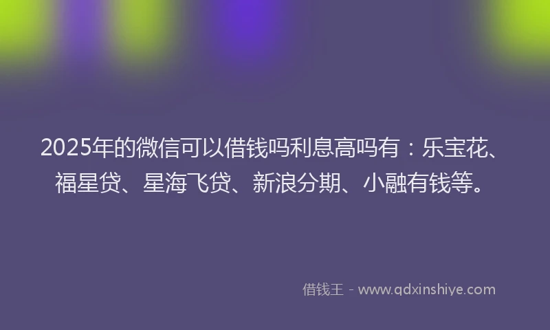 2025年的微信可以借钱吗利息高吗有：乐宝花、福星贷、星海飞贷、新浪分期、小融有钱等。