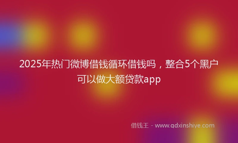 2025年热门微博借钱循环借钱吗，整合5个黑户可以做大额贷款app