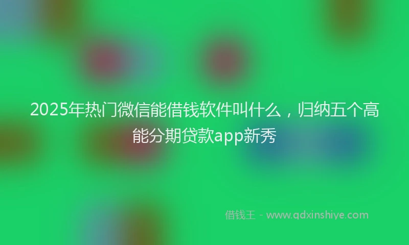 2025年热门微信能借钱软件叫什么，归纳五个高能分期贷款app新秀