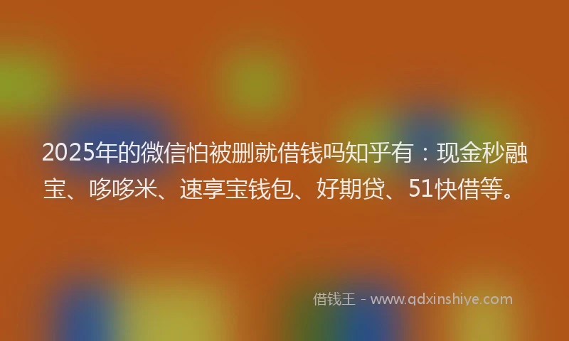 2025年的微信怕被删就借钱吗知乎有：现金秒融宝、哆哆米、速享宝钱包、好期贷、51快借等。