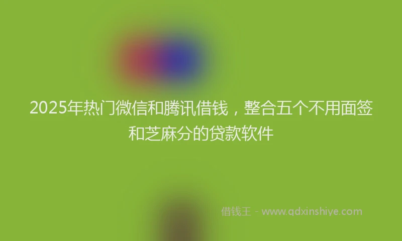 2025年热门微信和腾讯借钱，整合五个不用面签和芝麻分的贷款软件