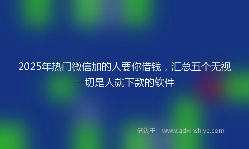 2025年热门微信加的人要你借钱，汇总五个无视一切是人就下款的软件