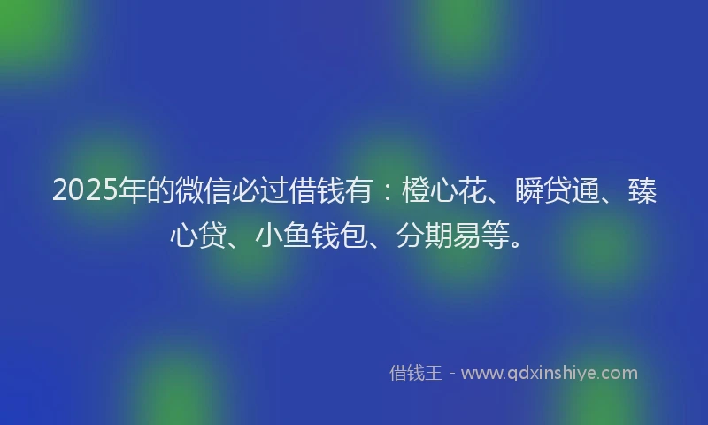 2025年的微信必过借钱有：橙心花、瞬贷通、臻心贷、小鱼钱包、分期易等。