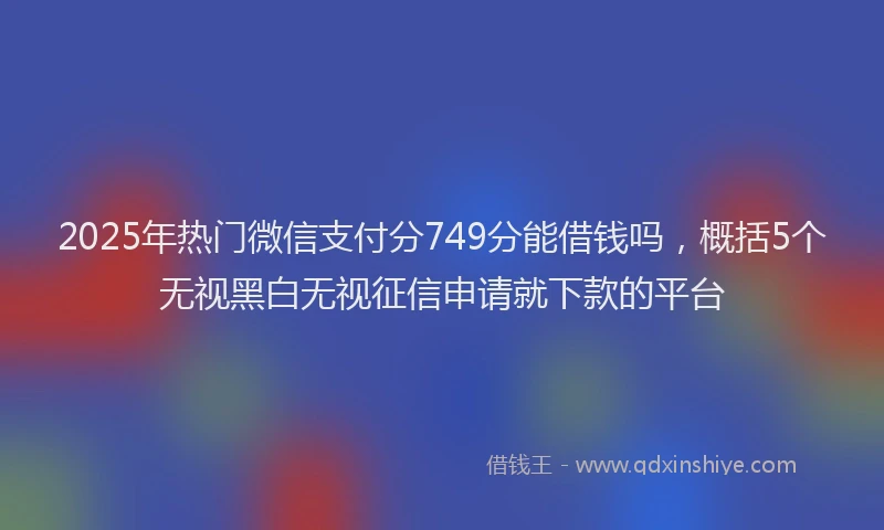 2025年热门微信支付分749分能借钱吗，概括5个无视黑白无视征信申请就下款的平台