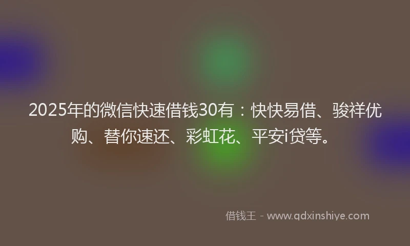 2025年的微信快速借钱30有：快快易借、骏祥优购、替你速还、彩虹花、平安i贷等。