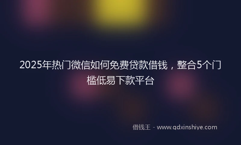 2025年热门微信如何免费贷款借钱，整合5个门槛低易下款平台
