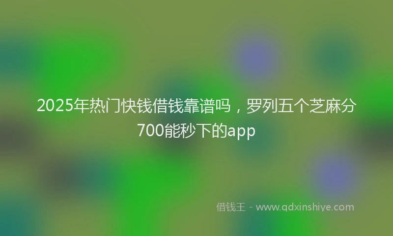 2025年热门快钱借钱靠谱吗，罗列五个芝麻分700能秒下的app