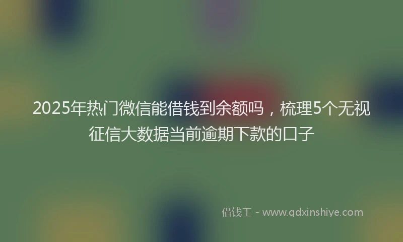 2025年热门微信能借钱到余额吗，梳理5个无视征信大数据当前逾期下款的口子