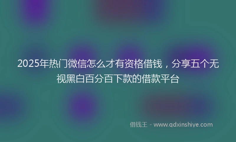 2025年热门微信怎么才有资格借钱，分享五个无视黑白百分百下款的借款平台